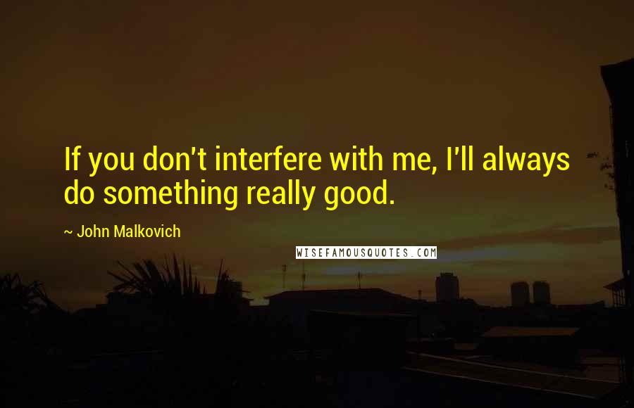 John Malkovich Quotes: If you don't interfere with me, I'll always do something really good.