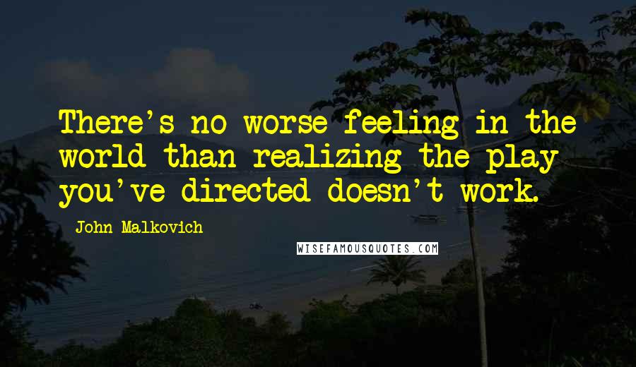 John Malkovich Quotes: There's no worse feeling in the world than realizing the play you've directed doesn't work.