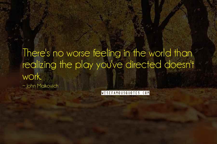 John Malkovich Quotes: There's no worse feeling in the world than realizing the play you've directed doesn't work.