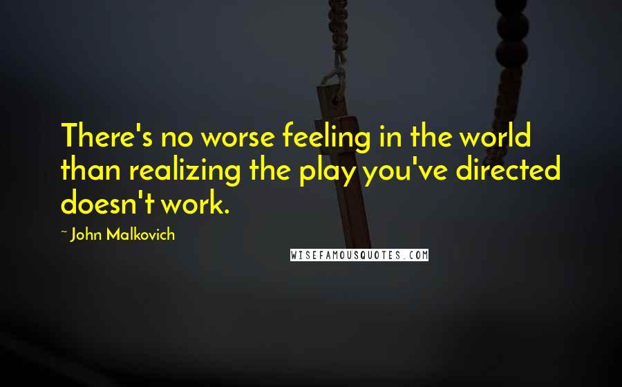 John Malkovich Quotes: There's no worse feeling in the world than realizing the play you've directed doesn't work.