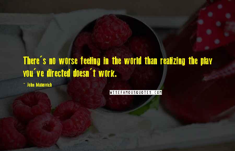 John Malkovich Quotes: There's no worse feeling in the world than realizing the play you've directed doesn't work.