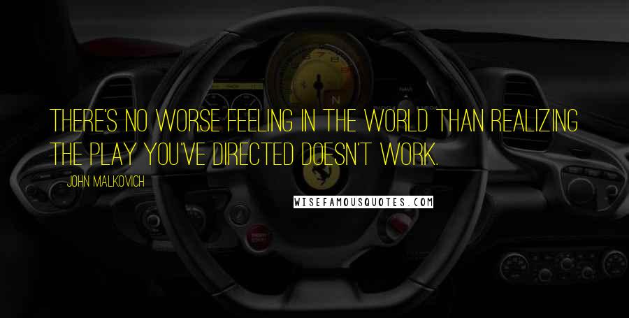 John Malkovich Quotes: There's no worse feeling in the world than realizing the play you've directed doesn't work.