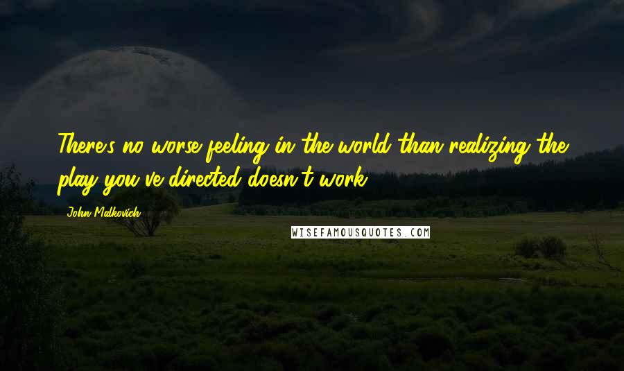 John Malkovich Quotes: There's no worse feeling in the world than realizing the play you've directed doesn't work.