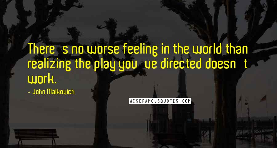 John Malkovich Quotes: There's no worse feeling in the world than realizing the play you've directed doesn't work.