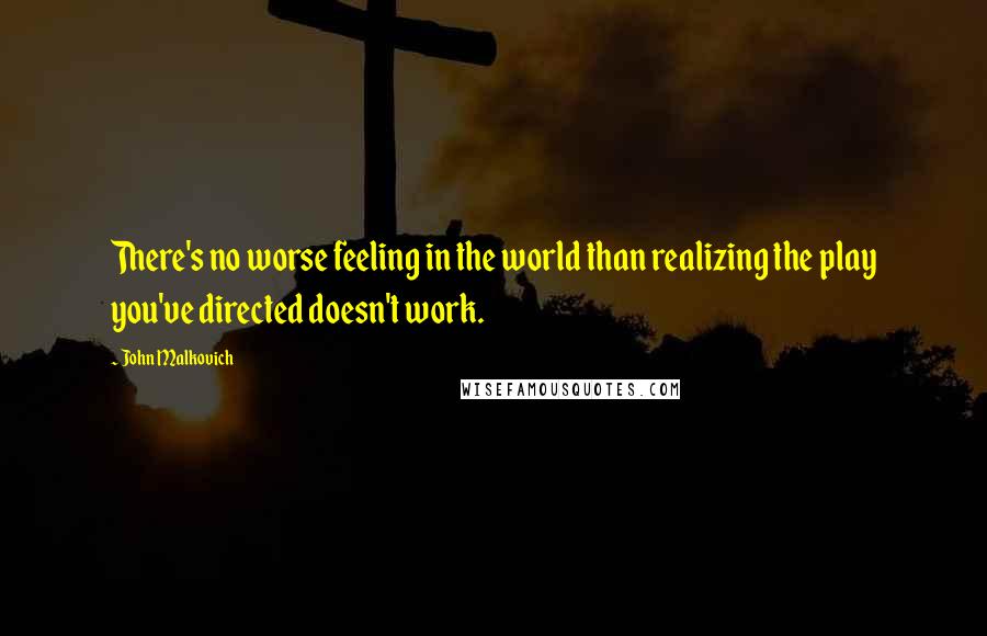 John Malkovich Quotes: There's no worse feeling in the world than realizing the play you've directed doesn't work.