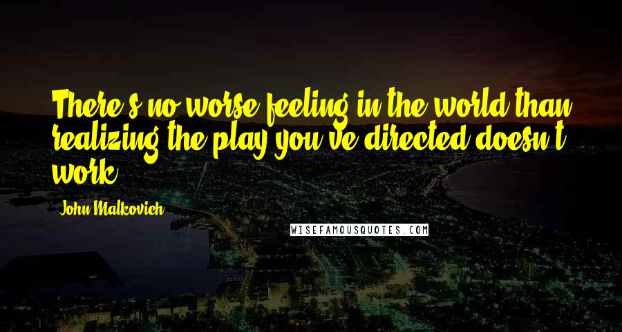 John Malkovich Quotes: There's no worse feeling in the world than realizing the play you've directed doesn't work.