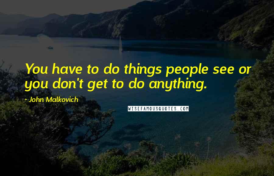 John Malkovich Quotes: You have to do things people see or you don't get to do anything.