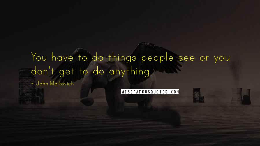 John Malkovich Quotes: You have to do things people see or you don't get to do anything.