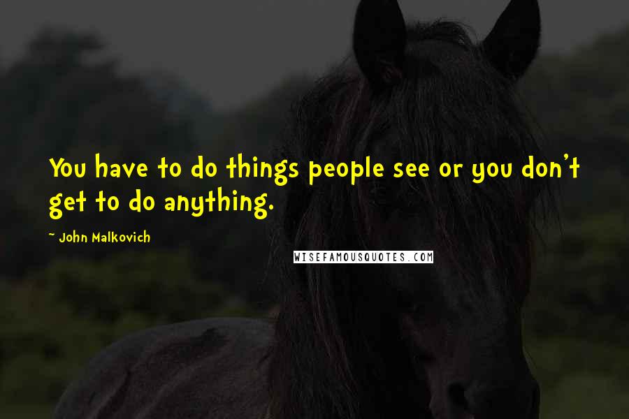 John Malkovich Quotes: You have to do things people see or you don't get to do anything.