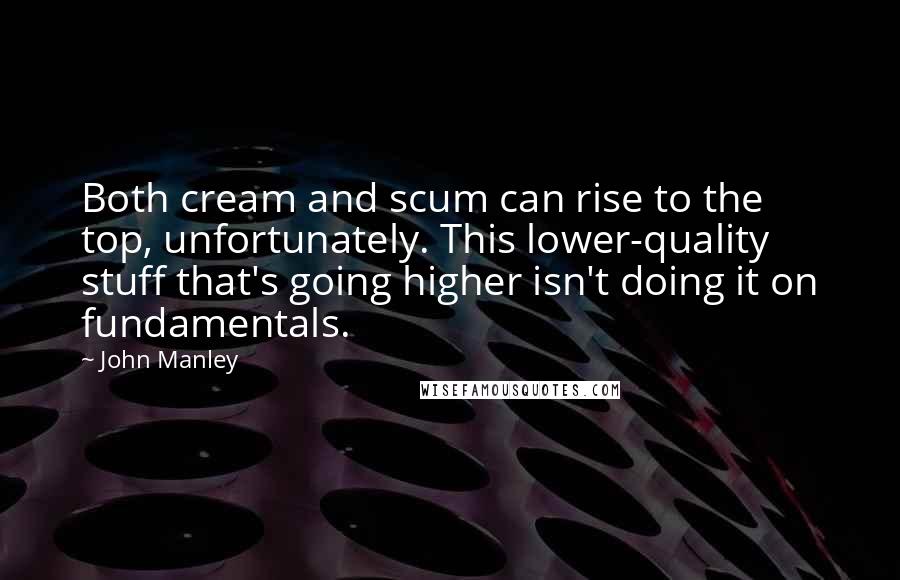 John Manley Quotes: Both cream and scum can rise to the top, unfortunately. This lower-quality stuff that's going higher isn't doing it on fundamentals.