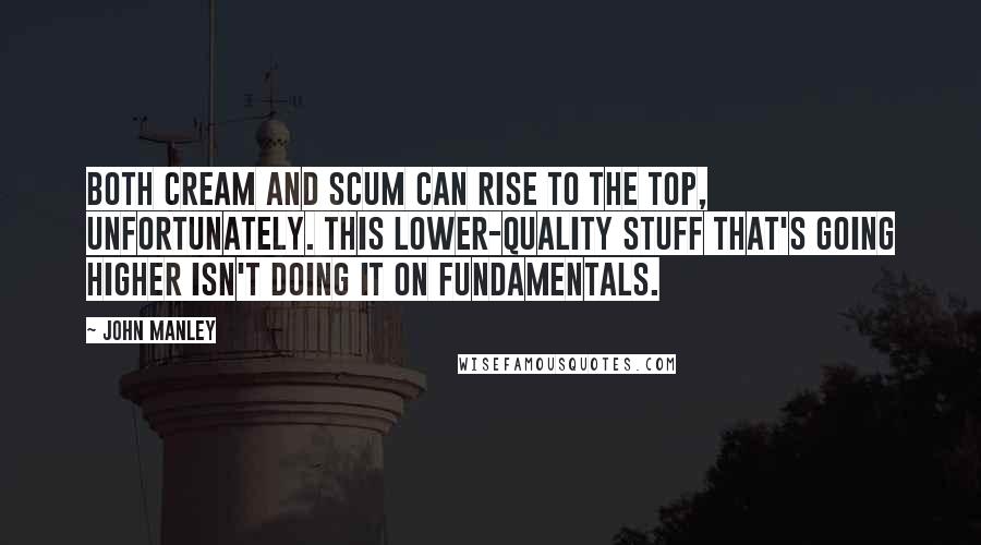 John Manley Quotes: Both cream and scum can rise to the top, unfortunately. This lower-quality stuff that's going higher isn't doing it on fundamentals.