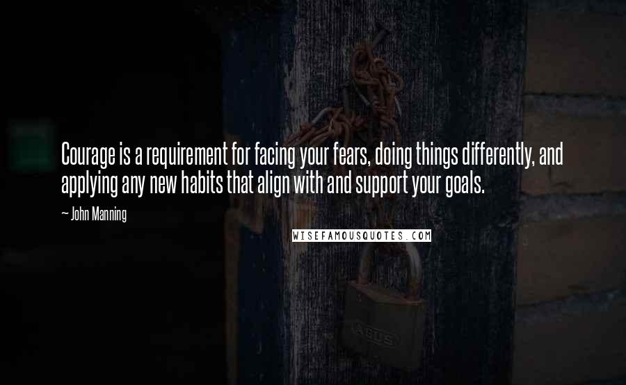 John Manning Quotes: Courage is a requirement for facing your fears, doing things differently, and applying any new habits that align with and support your goals.