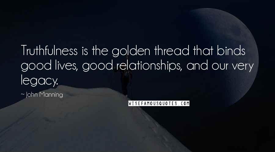 John Manning Quotes: Truthfulness is the golden thread that binds good lives, good relationships, and our very legacy.