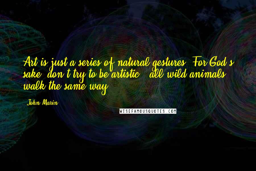 John Marin Quotes: Art is just a series of natural gestures. For God's sake, don't try to be artistic - all wild animals walk the same way.