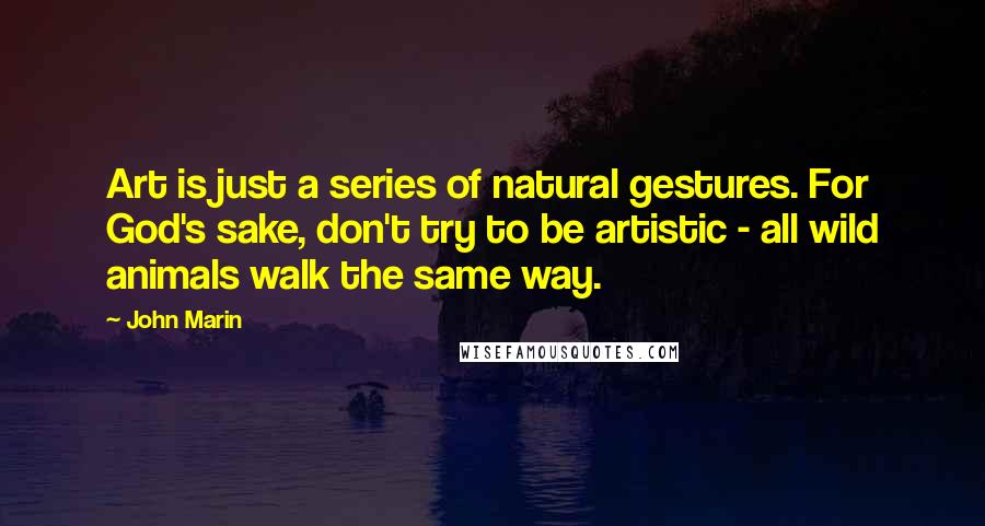 John Marin Quotes: Art is just a series of natural gestures. For God's sake, don't try to be artistic - all wild animals walk the same way.