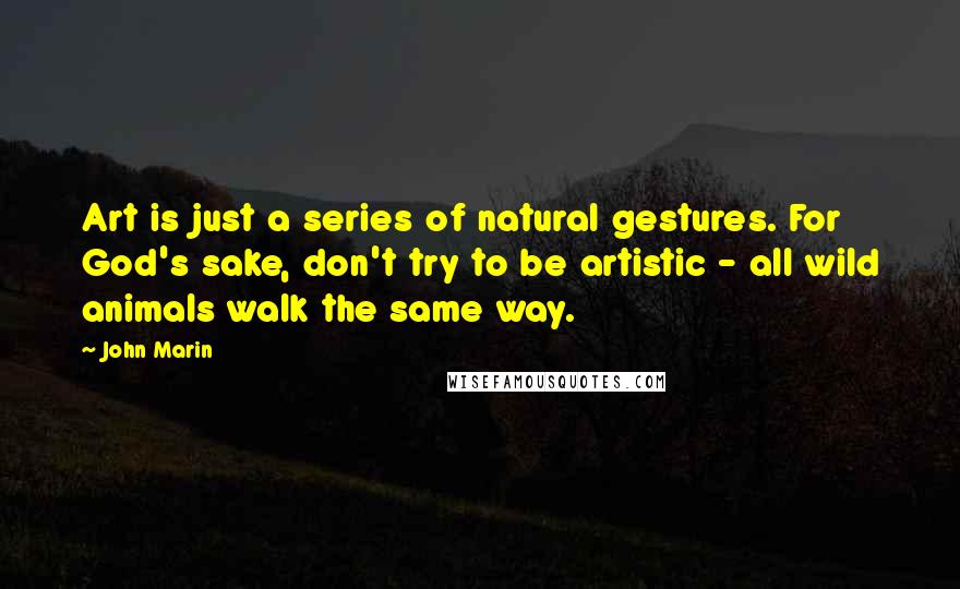 John Marin Quotes: Art is just a series of natural gestures. For God's sake, don't try to be artistic - all wild animals walk the same way.