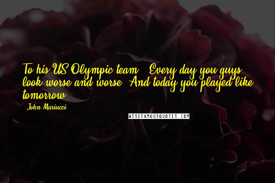 John Mariucci Quotes: To his US Olympic team - Every day you guys look worse and worse. And today you played like tomorrow.