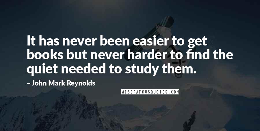 John Mark Reynolds Quotes: It has never been easier to get books but never harder to find the quiet needed to study them.