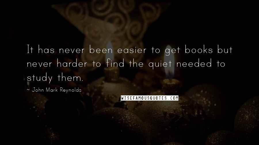 John Mark Reynolds Quotes: It has never been easier to get books but never harder to find the quiet needed to study them.