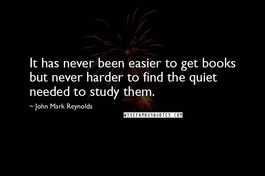John Mark Reynolds Quotes: It has never been easier to get books but never harder to find the quiet needed to study them.