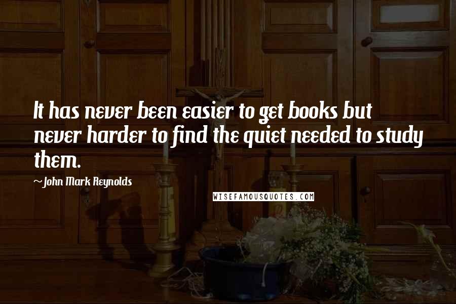 John Mark Reynolds Quotes: It has never been easier to get books but never harder to find the quiet needed to study them.
