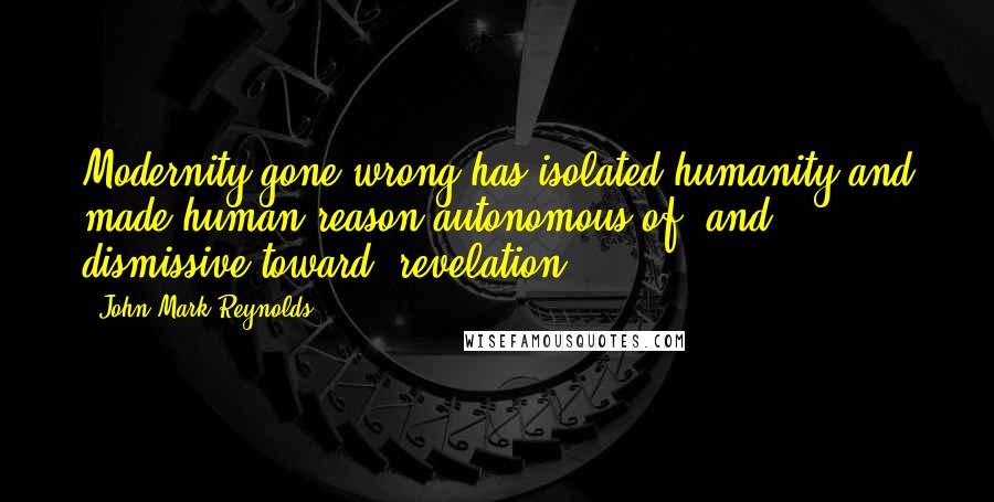 John Mark Reynolds Quotes: Modernity gone wrong has isolated humanity and made human reason autonomous of (and dismissive toward) revelation.