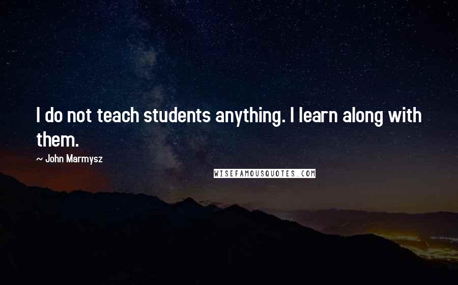 John Marmysz Quotes: I do not teach students anything. I learn along with them.