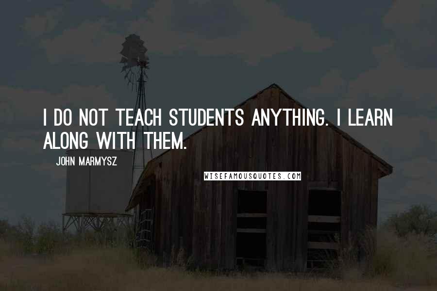 John Marmysz Quotes: I do not teach students anything. I learn along with them.