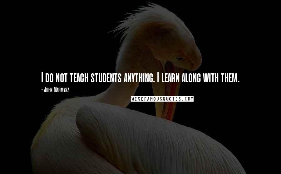 John Marmysz Quotes: I do not teach students anything. I learn along with them.