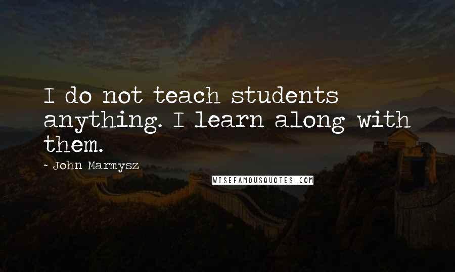 John Marmysz Quotes: I do not teach students anything. I learn along with them.