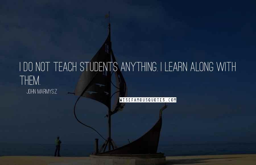 John Marmysz Quotes: I do not teach students anything. I learn along with them.