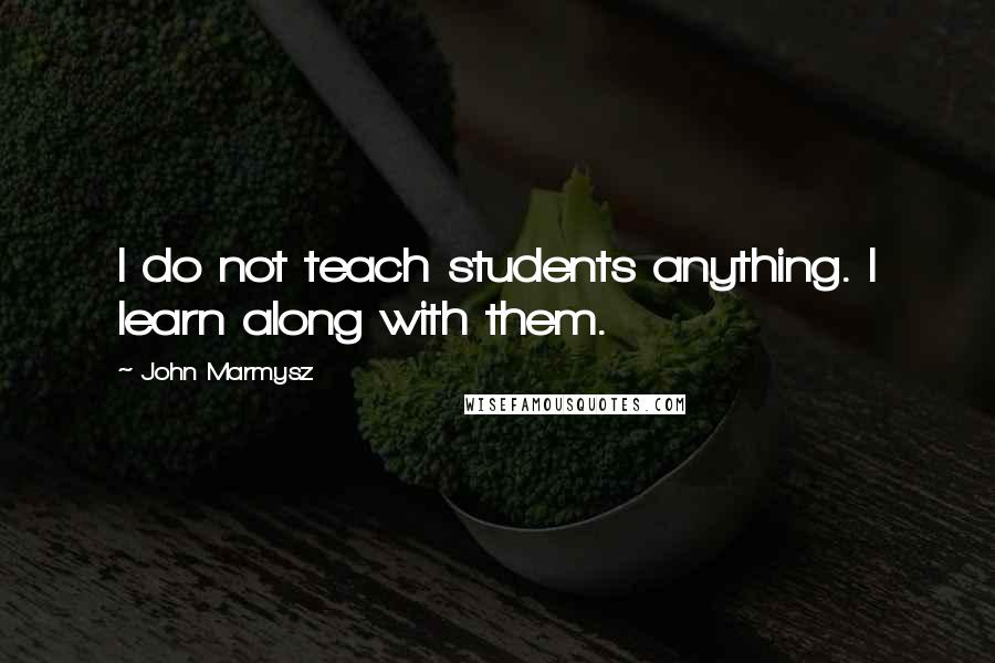 John Marmysz Quotes: I do not teach students anything. I learn along with them.