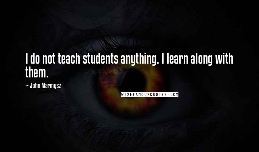 John Marmysz Quotes: I do not teach students anything. I learn along with them.