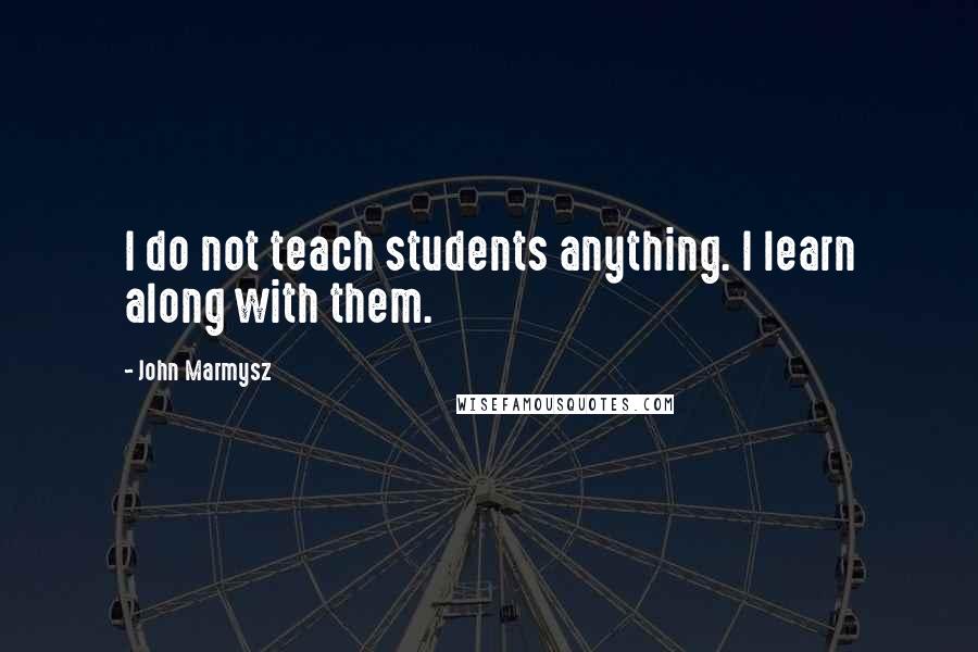 John Marmysz Quotes: I do not teach students anything. I learn along with them.