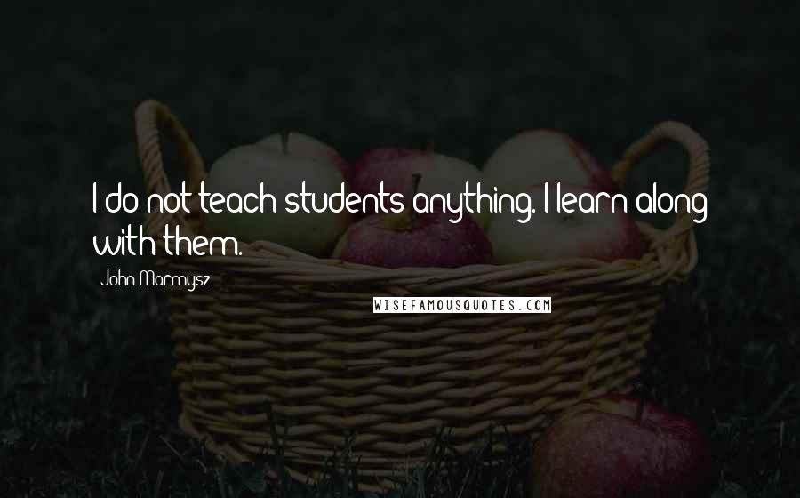 John Marmysz Quotes: I do not teach students anything. I learn along with them.