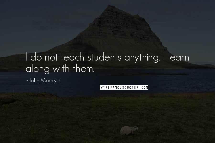 John Marmysz Quotes: I do not teach students anything. I learn along with them.