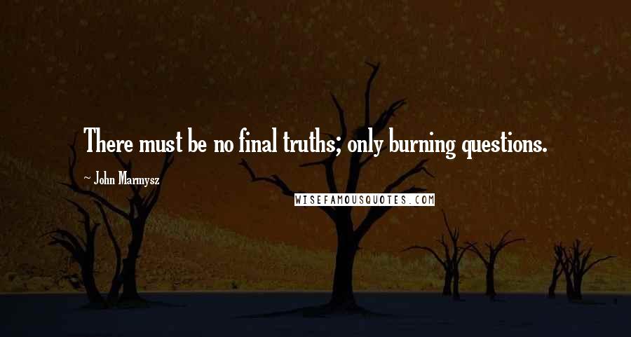 John Marmysz Quotes: There must be no final truths; only burning questions.