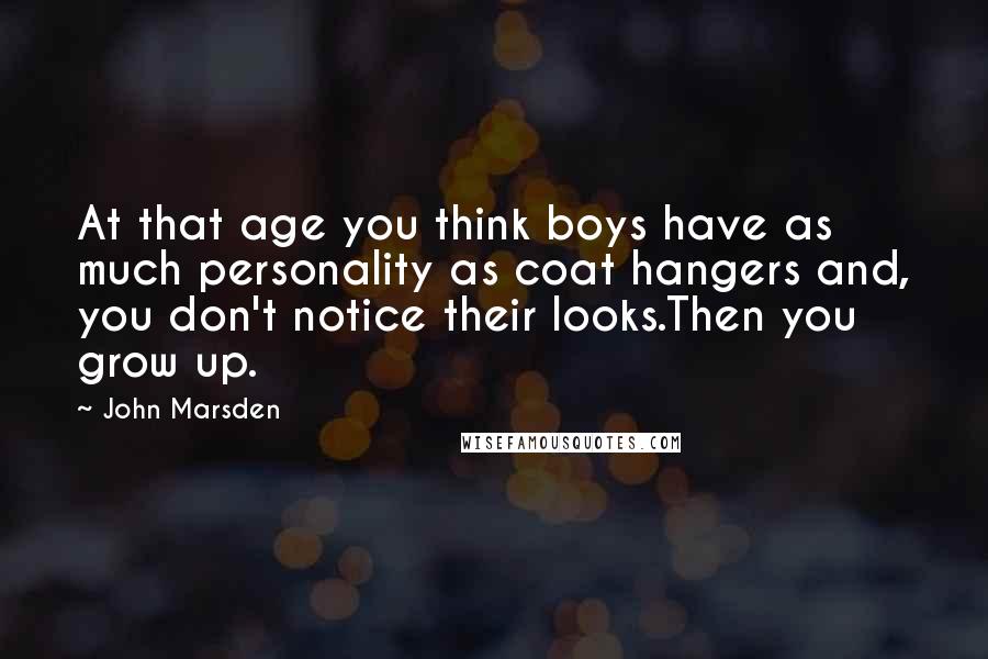 John Marsden Quotes: At that age you think boys have as much personality as coat hangers and, you don't notice their looks.Then you grow up.