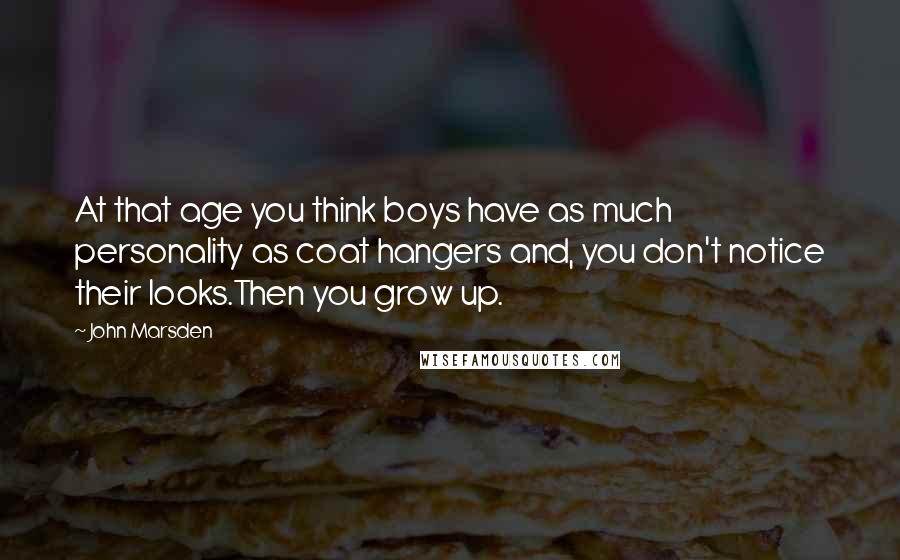 John Marsden Quotes: At that age you think boys have as much personality as coat hangers and, you don't notice their looks.Then you grow up.