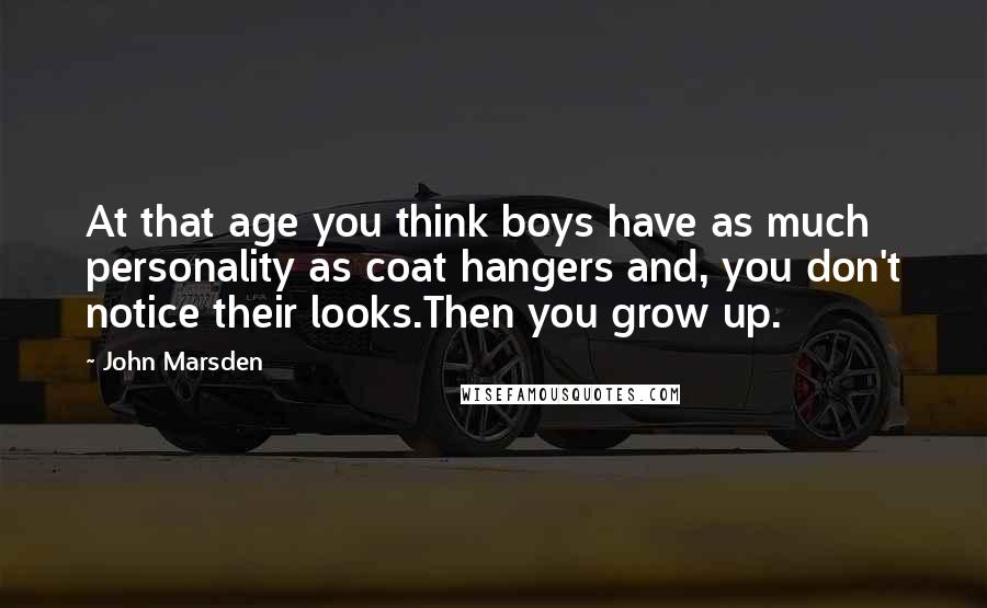 John Marsden Quotes: At that age you think boys have as much personality as coat hangers and, you don't notice their looks.Then you grow up.