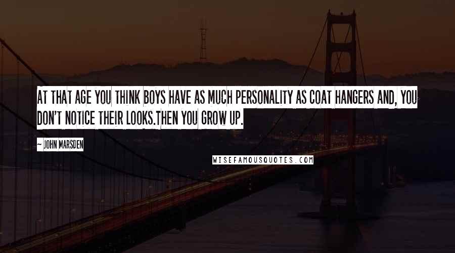 John Marsden Quotes: At that age you think boys have as much personality as coat hangers and, you don't notice their looks.Then you grow up.