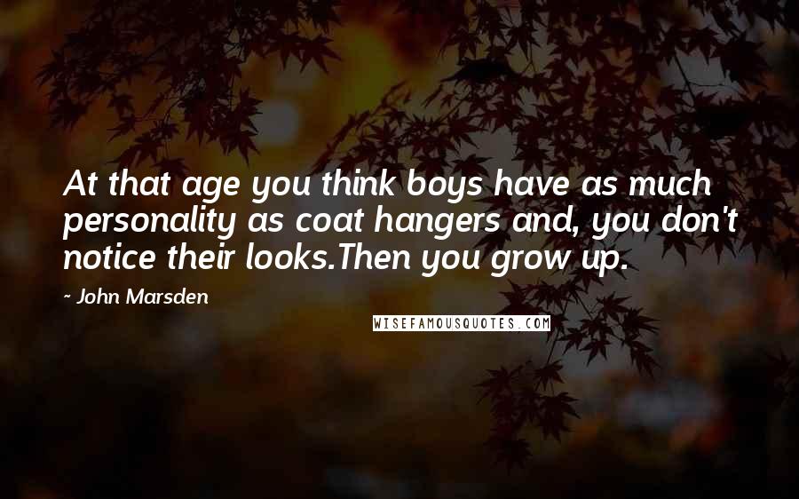 John Marsden Quotes: At that age you think boys have as much personality as coat hangers and, you don't notice their looks.Then you grow up.