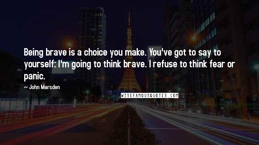 John Marsden Quotes: Being brave is a choice you make. You've got to say to yourself: I'm going to think brave. I refuse to think fear or panic.