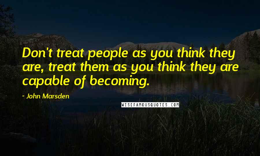 John Marsden Quotes: Don't treat people as you think they are, treat them as you think they are capable of becoming.
