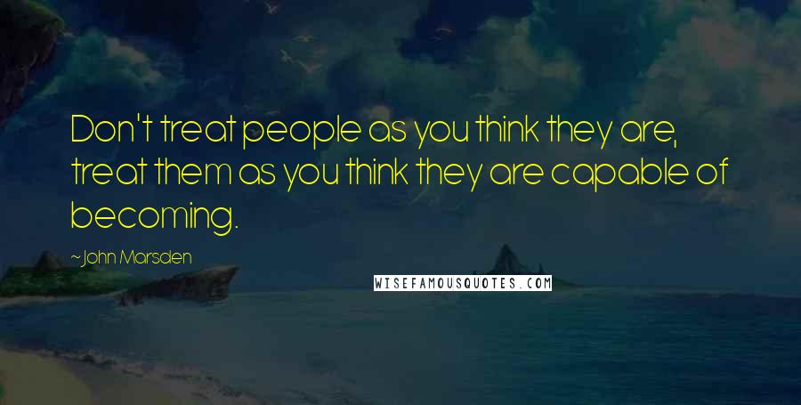 John Marsden Quotes: Don't treat people as you think they are, treat them as you think they are capable of becoming.