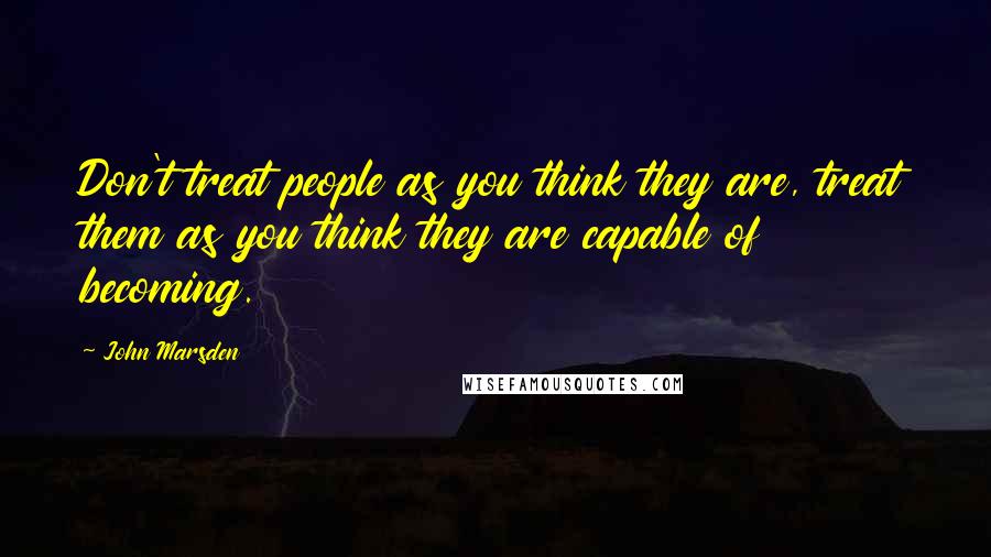 John Marsden Quotes: Don't treat people as you think they are, treat them as you think they are capable of becoming.