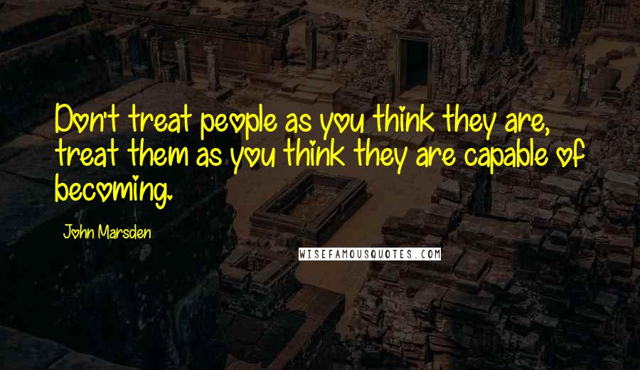 John Marsden Quotes: Don't treat people as you think they are, treat them as you think they are capable of becoming.
