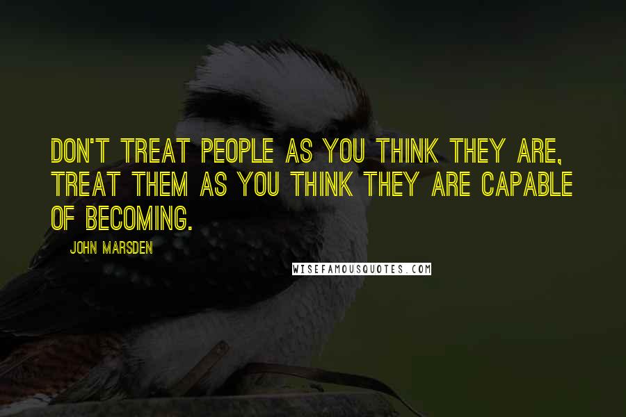 John Marsden Quotes: Don't treat people as you think they are, treat them as you think they are capable of becoming.