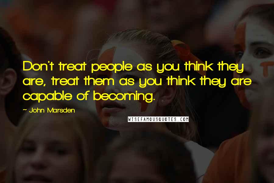 John Marsden Quotes: Don't treat people as you think they are, treat them as you think they are capable of becoming.