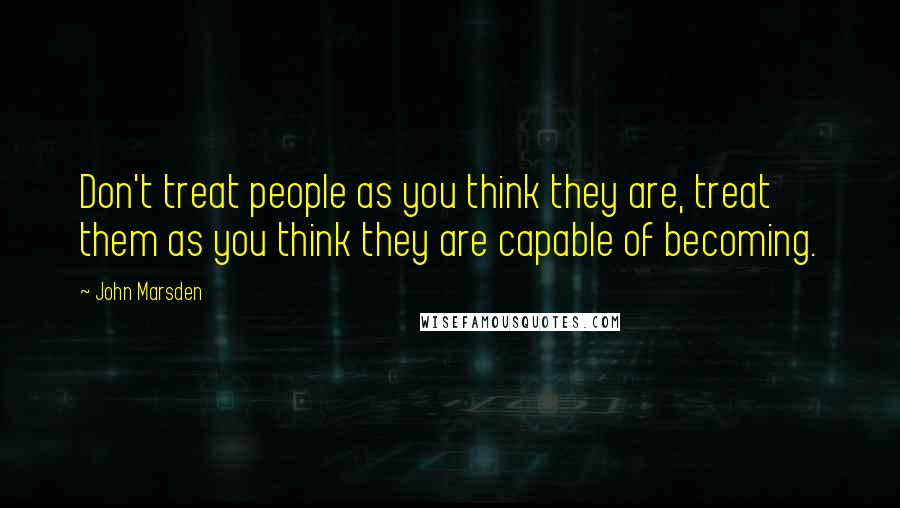 John Marsden Quotes: Don't treat people as you think they are, treat them as you think they are capable of becoming.